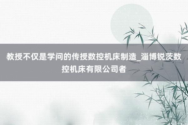 教授不仅是学问的传授数控机床制造_淄博锐茨数控机床有限公司者
