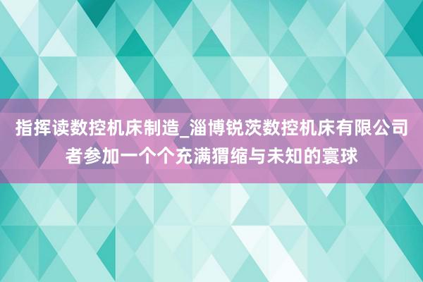 指挥读数控机床制造_淄博锐茨数控机床有限公司者参加一个个充满猬缩与未知的寰球