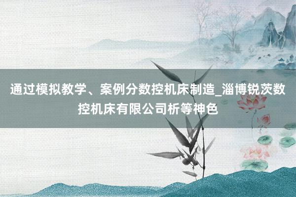 通过模拟教学、案例分数控机床制造_淄博锐茨数控机床有限公司析等神色