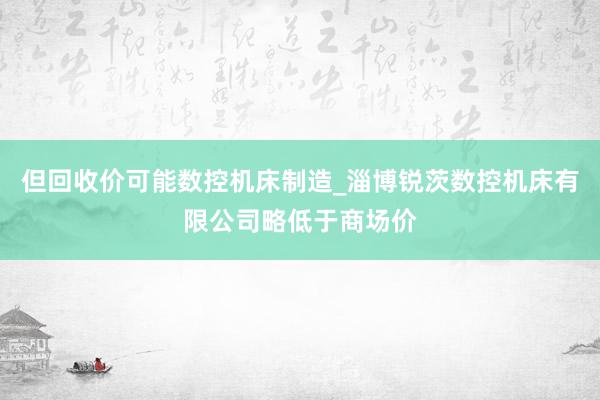 但回收价可能数控机床制造_淄博锐茨数控机床有限公司略低于商场价